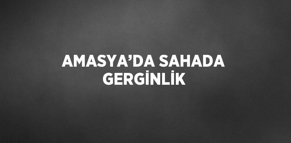 AMASYA’DA SAHADA GERGİNLİK