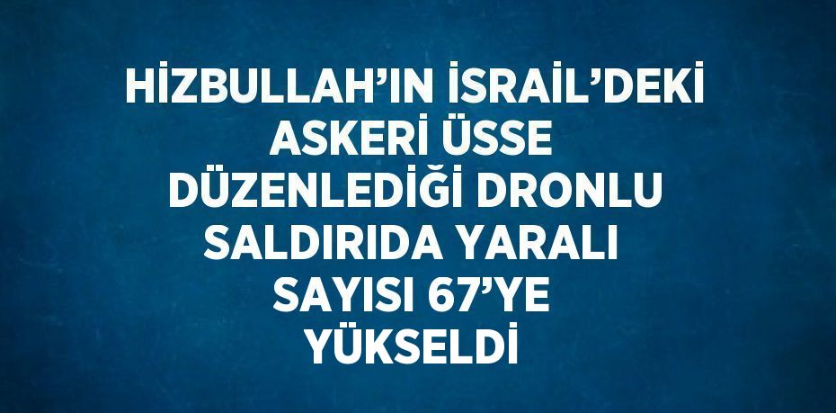 HİZBULLAH’IN İSRAİL’DEKİ ASKERİ ÜSSE DÜZENLEDİĞİ DRONLU SALDIRIDA YARALI SAYISI 67’YE YÜKSELDİ