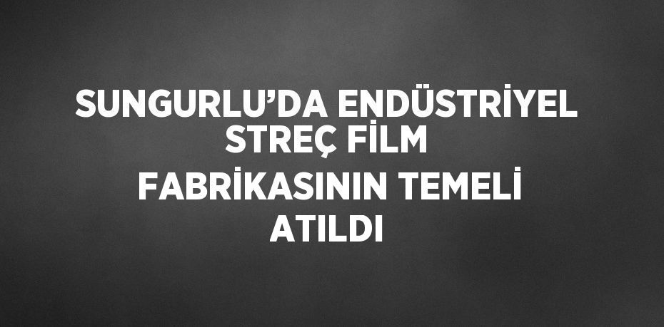 SUNGURLU’DA ENDÜSTRİYEL STREÇ FİLM FABRİKASININ TEMELİ ATILDI