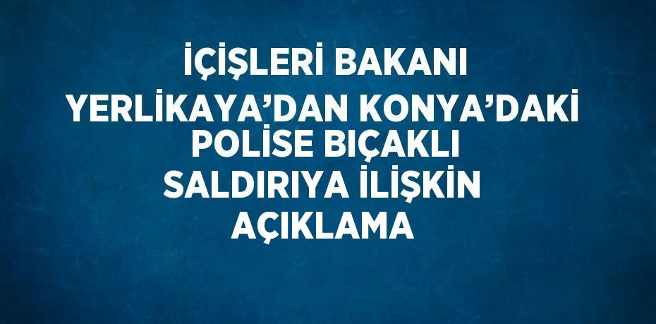 İÇİŞLERİ BAKANI YERLİKAYA’DAN KONYA’DAKİ POLİSE BIÇAKLI SALDIRIYA İLİŞKİN AÇIKLAMA