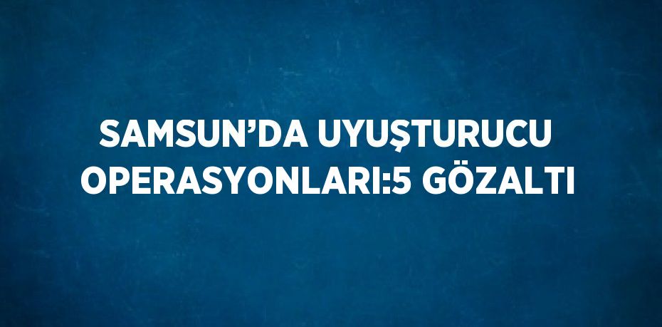 SAMSUN’DA UYUŞTURUCU OPERASYONLARI:5 GÖZALTI