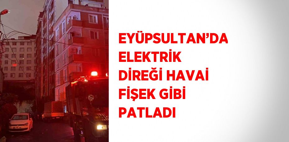 EYÜPSULTAN’DA ELEKTRİK DİREĞİ HAVAİ FİŞEK GİBİ PATLADI