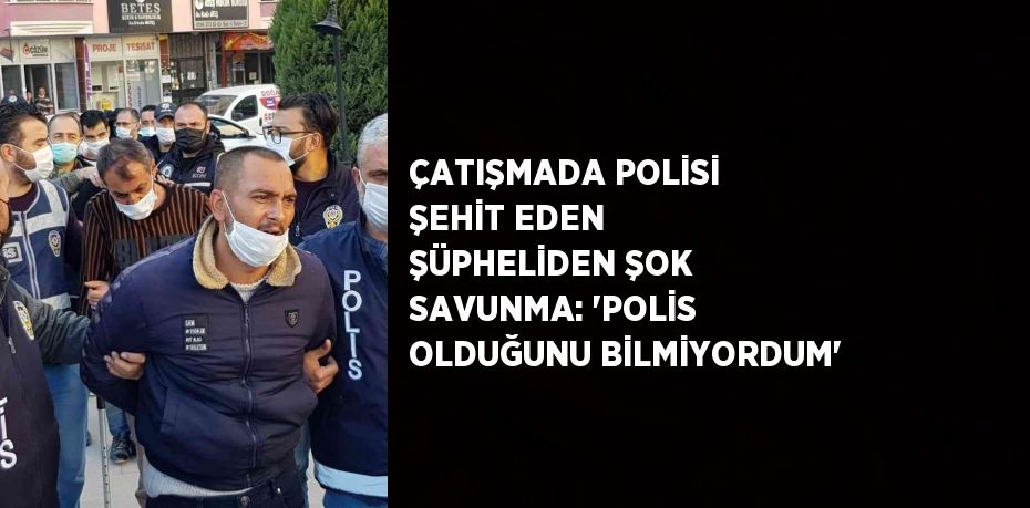 ÇATIŞMADA POLİSİ ŞEHİT EDEN ŞÜPHELİDEN ŞOK SAVUNMA: 'POLİS OLDUĞUNU BİLMİYORDUM'