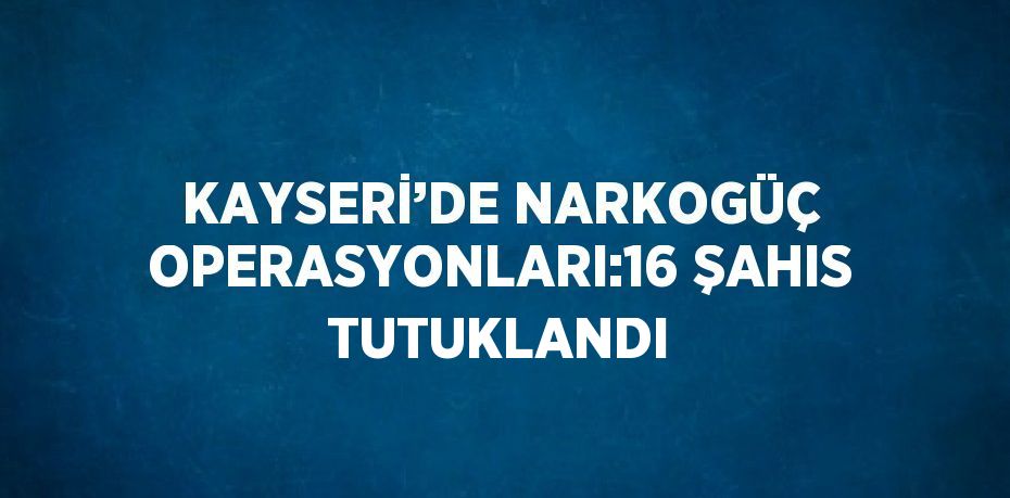 KAYSERİ’DE NARKOGÜÇ OPERASYONLARI:16 ŞAHIS TUTUKLANDI