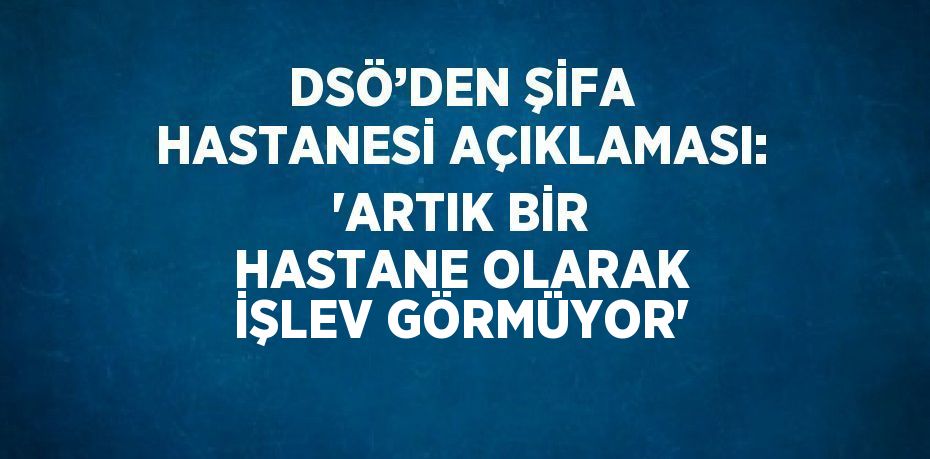 DSÖ’DEN ŞİFA HASTANESİ AÇIKLAMASI: 'ARTIK BİR HASTANE OLARAK İŞLEV GÖRMÜYOR'