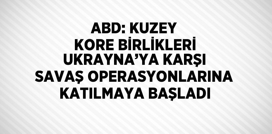 ABD: KUZEY KORE BİRLİKLERİ UKRAYNA’YA KARŞI SAVAŞ OPERASYONLARINA KATILMAYA BAŞLADI