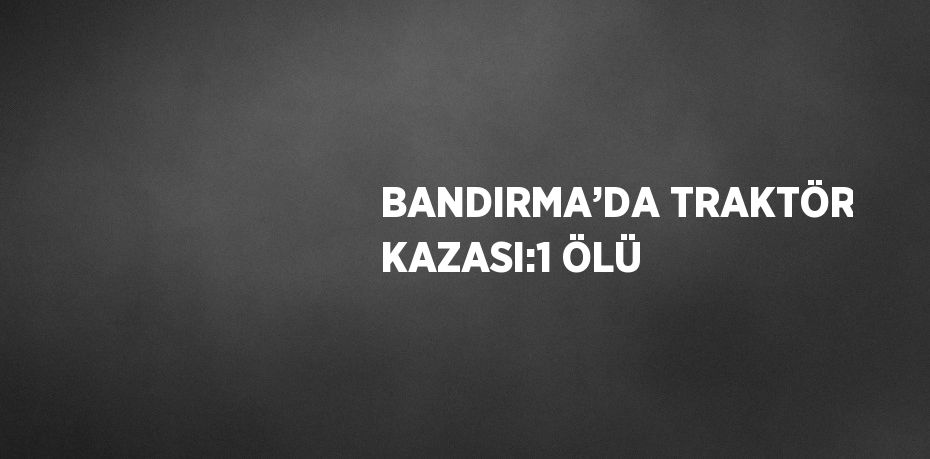 BANDIRMA’DA TRAKTÖR KAZASI:1 ÖLÜ