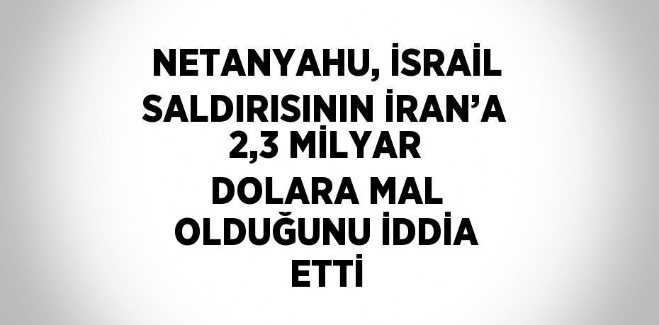 NETANYAHU, İSRAİL SALDIRISININ İRAN’A 2,3 MİLYAR DOLARA MAL OLDUĞUNU İDDİA ETTİ