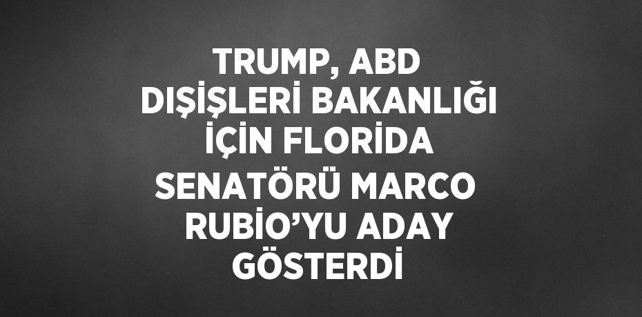 TRUMP, ABD DIŞİŞLERİ BAKANLIĞI İÇİN FLORİDA SENATÖRÜ MARCO RUBİO’YU ADAY GÖSTERDİ