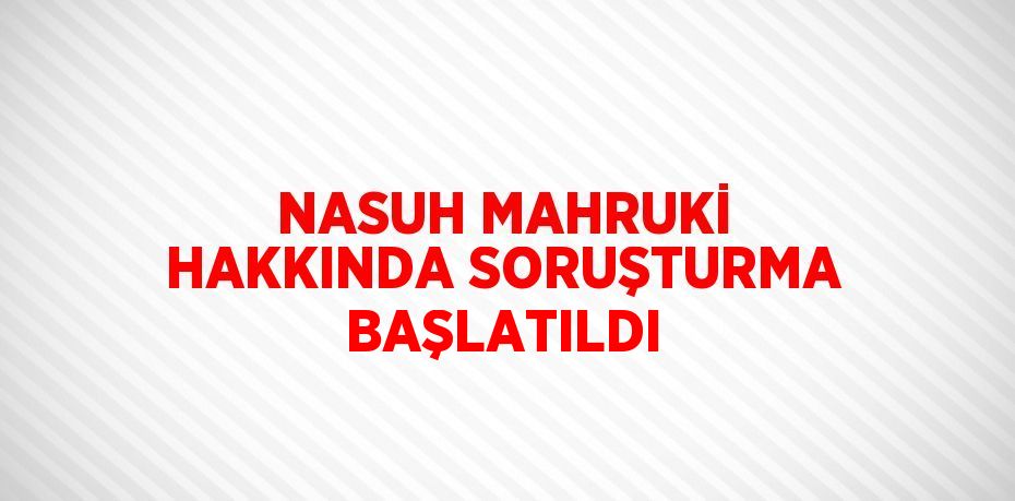 NASUH MAHRUKİ HAKKINDA SORUŞTURMA BAŞLATILDI