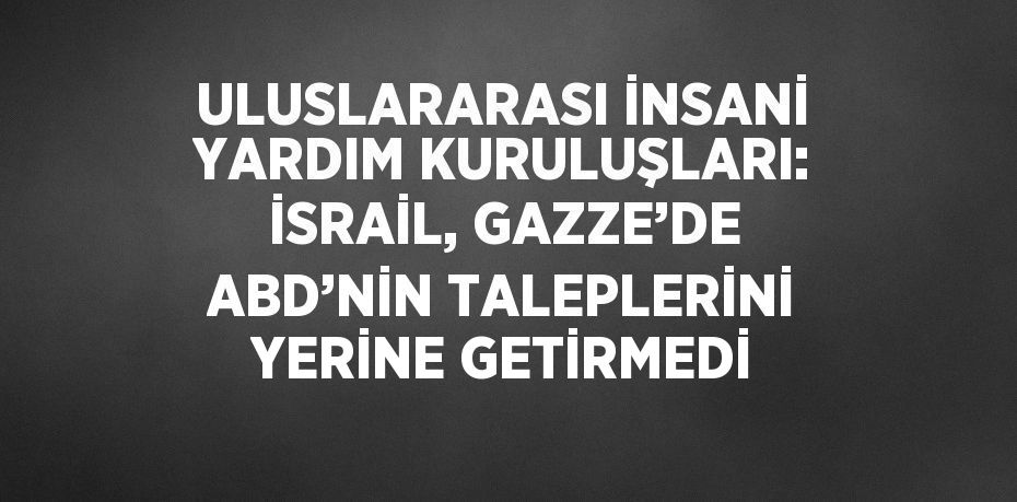 ULUSLARARASI İNSANİ YARDIM KURULUŞLARI: İSRAİL, GAZZE’DE ABD’NİN TALEPLERİNİ YERİNE GETİRMEDİ