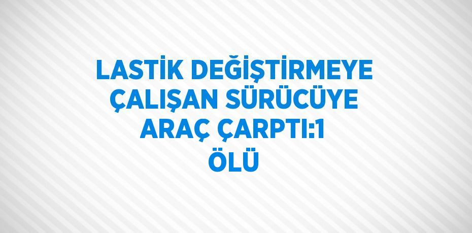 LASTİK DEĞİŞTİRMEYE ÇALIŞAN SÜRÜCÜYE ARAÇ ÇARPTI:1 ÖLÜ