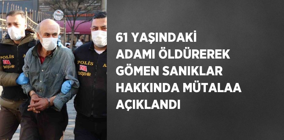 61 YAŞINDAKİ ADAMI ÖLDÜREREK GÖMEN SANIKLAR HAKKINDA MÜTALAA AÇIKLANDI