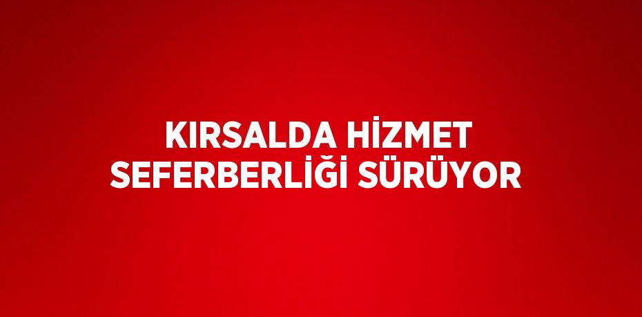 KIRSALDA HİZMET SEFERBERLİĞİ SÜRÜYOR