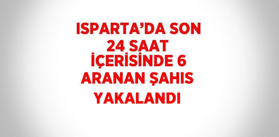 ISPARTA’DA SON 24 SAAT İÇERİSİNDE 6 ARANAN ŞAHIS YAKALANDI