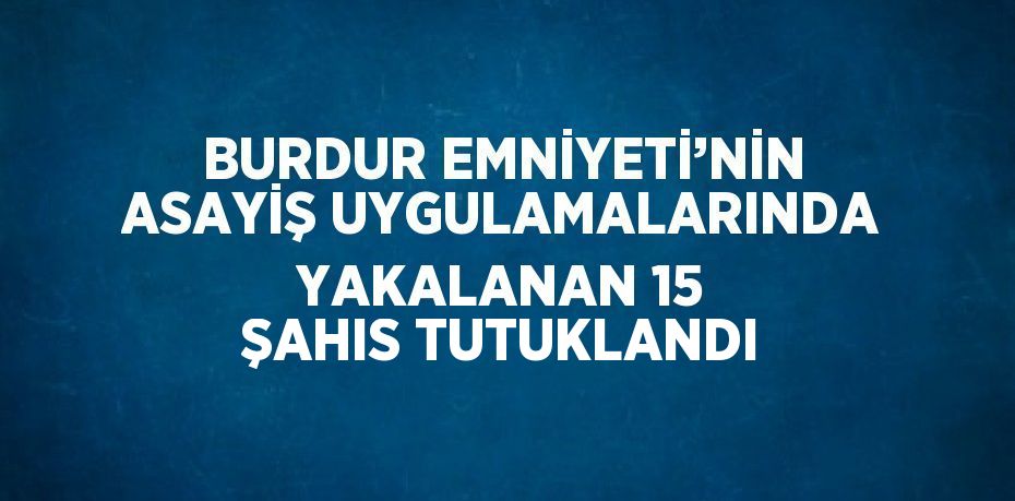 BURDUR EMNİYETİ’NİN ASAYİŞ UYGULAMALARINDA YAKALANAN 15 ŞAHIS TUTUKLANDI