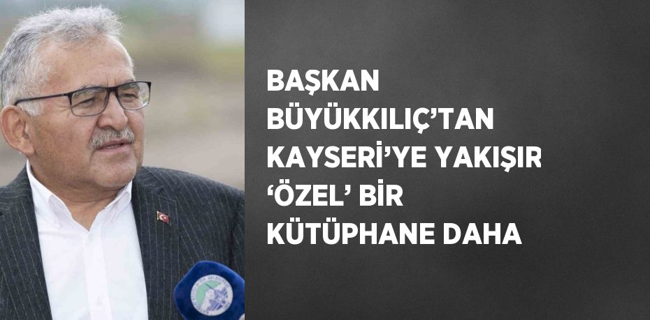 BAŞKAN BÜYÜKKILIÇ’TAN KAYSERİ’YE YAKIŞIR ‘ÖZEL’ BİR KÜTÜPHANE DAHA