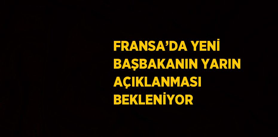 FRANSA’DA YENİ BAŞBAKANIN YARIN AÇIKLANMASI BEKLENİYOR