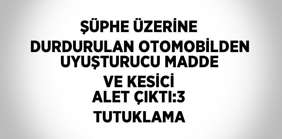 ŞÜPHE ÜZERİNE DURDURULAN OTOMOBİLDEN UYUŞTURUCU MADDE VE KESİCİ ALET ÇIKTI:3 TUTUKLAMA