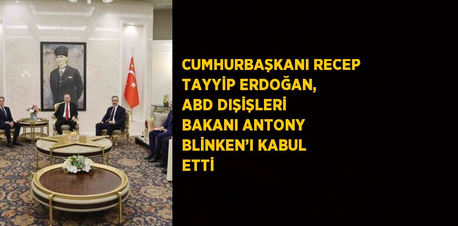 CUMHURBAŞKANI RECEP TAYYİP ERDOĞAN, ABD DIŞİŞLERİ BAKANI ANTONY BLİNKEN’I KABUL ETTİ