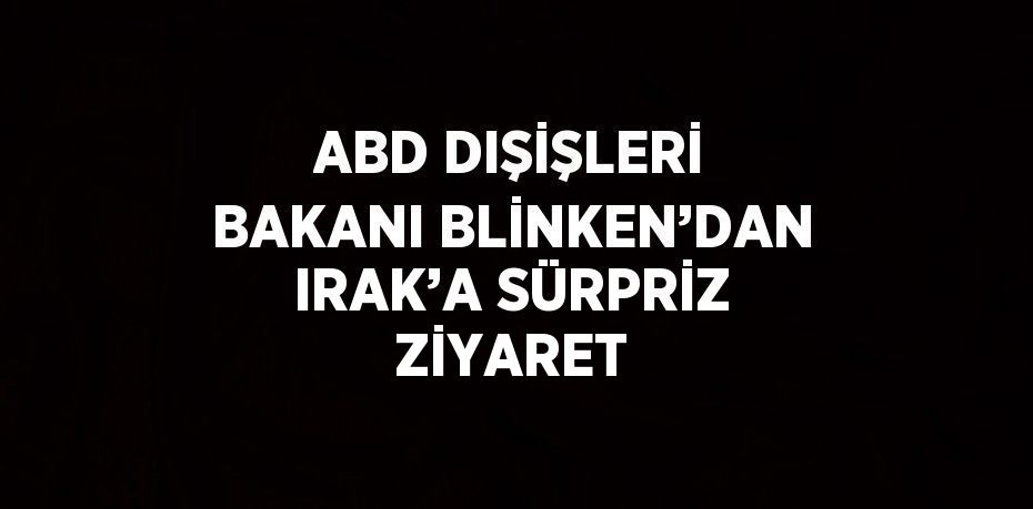 ABD DIŞİŞLERİ BAKANI BLİNKEN’DAN IRAK’A SÜRPRİZ ZİYARET