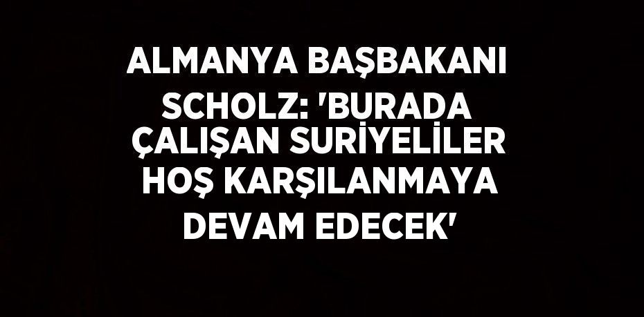 ALMANYA BAŞBAKANI SCHOLZ: 'BURADA ÇALIŞAN SURİYELİLER HOŞ KARŞILANMAYA DEVAM EDECEK'