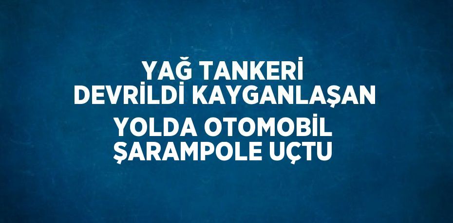 YAĞ TANKERİ DEVRİLDİ KAYGANLAŞAN YOLDA OTOMOBİL ŞARAMPOLE UÇTU