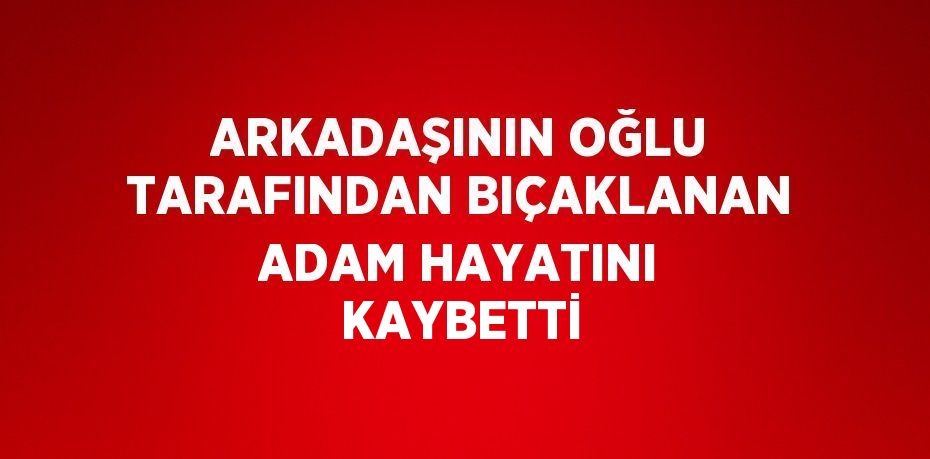 ARKADAŞININ OĞLU TARAFINDAN BIÇAKLANAN ADAM HAYATINI KAYBETTİ