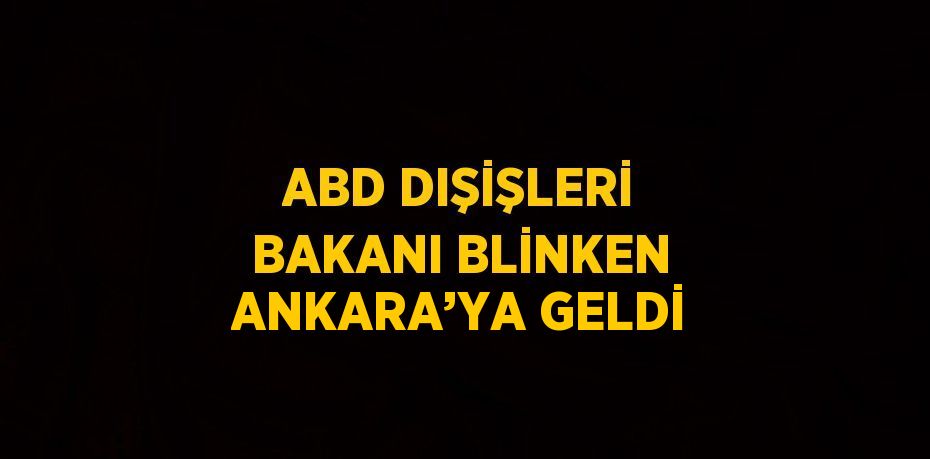 ABD DIŞİŞLERİ BAKANI BLİNKEN ANKARA’YA GELDİ