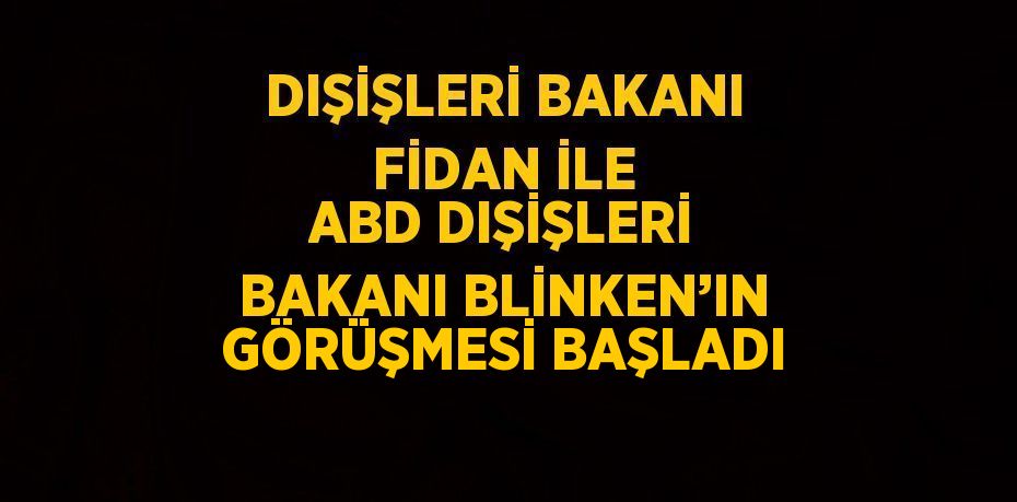 DIŞİŞLERİ BAKANI FİDAN İLE ABD DIŞİŞLERİ BAKANI BLİNKEN’IN GÖRÜŞMESİ BAŞLADI