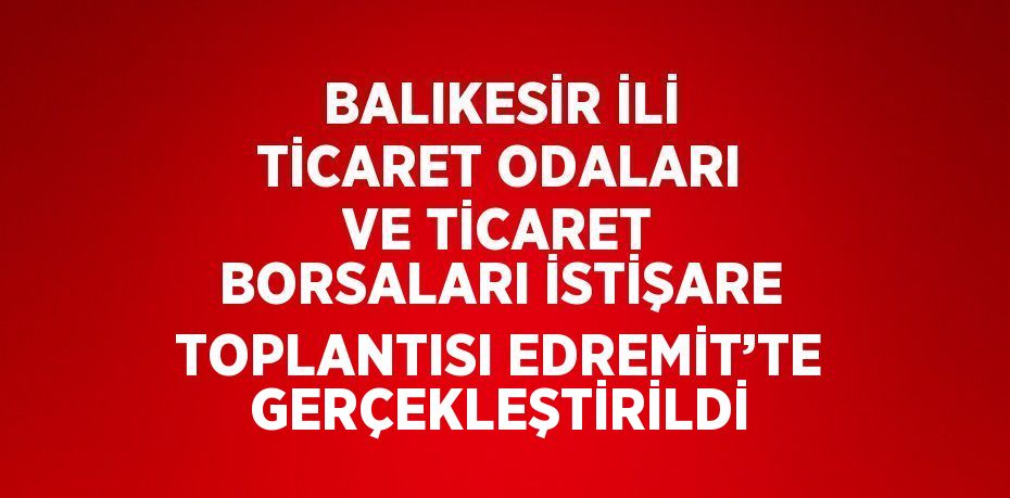 BALIKESİR İLİ TİCARET ODALARI VE TİCARET BORSALARI İSTİŞARE TOPLANTISI EDREMİT’TE GERÇEKLEŞTİRİLDİ