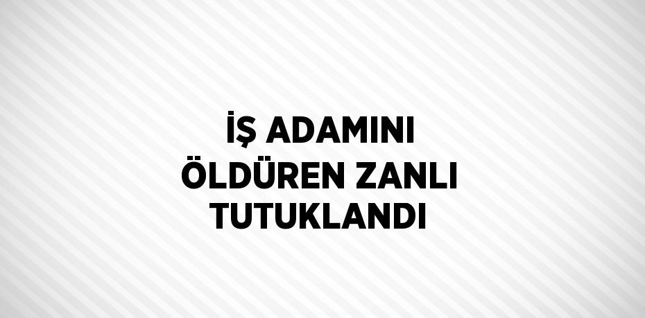 İŞ ADAMINI ÖLDÜREN ZANLI TUTUKLANDI