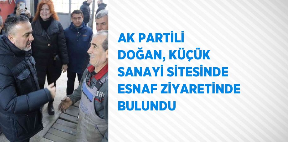 AK PARTİLİ DOĞAN, KÜÇÜK SANAYİ SİTESİNDE ESNAF ZİYARETİNDE BULUNDU