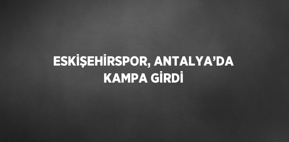 ESKİŞEHİRSPOR, ANTALYA’DA KAMPA GİRDİ