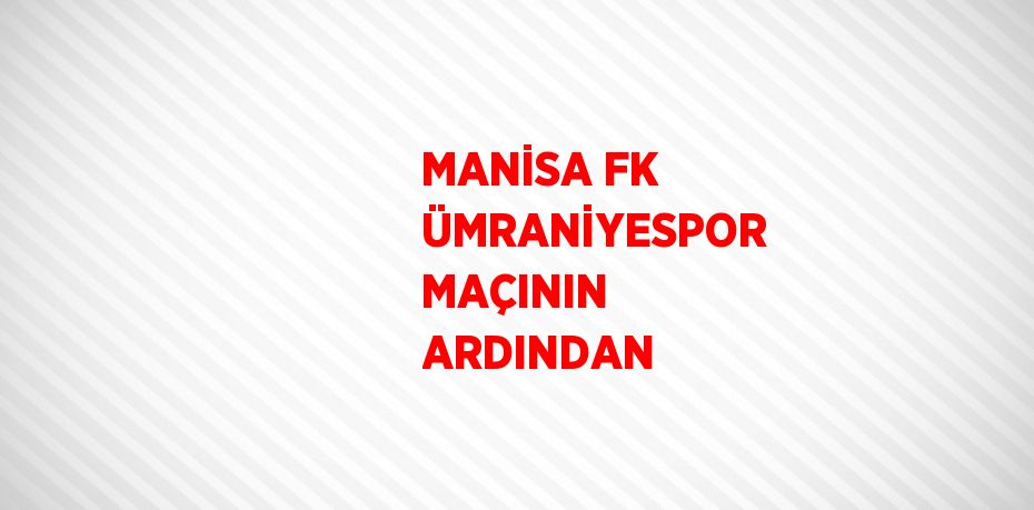 MANİSA FK ÜMRANİYESPOR MAÇININ ARDINDAN