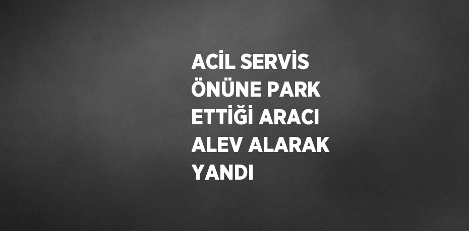 ACİL SERVİS ÖNÜNE PARK ETTİĞİ ARACI ALEV ALARAK YANDI