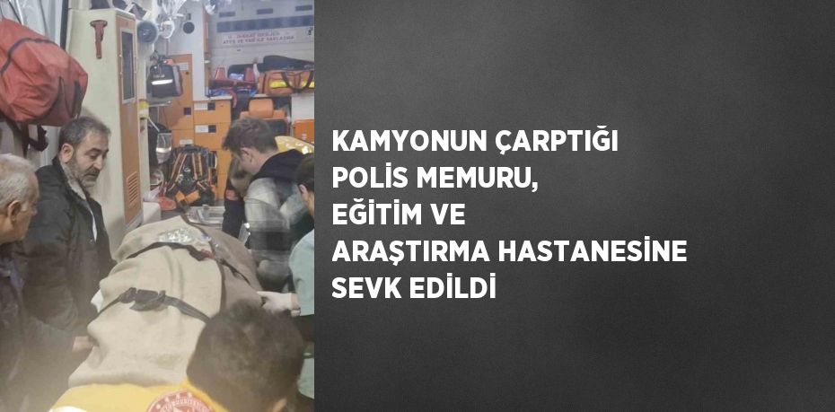 KAMYONUN ÇARPTIĞI POLİS MEMURU, EĞİTİM VE ARAŞTIRMA HASTANESİNE SEVK EDİLDİ