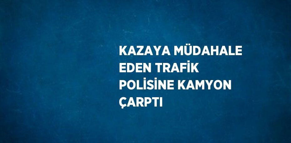 KAZAYA MÜDAHALE EDEN TRAFİK POLİSİNE KAMYON ÇARPTI