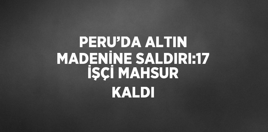 PERU’DA ALTIN MADENİNE SALDIRI:17 İŞÇİ MAHSUR KALDI