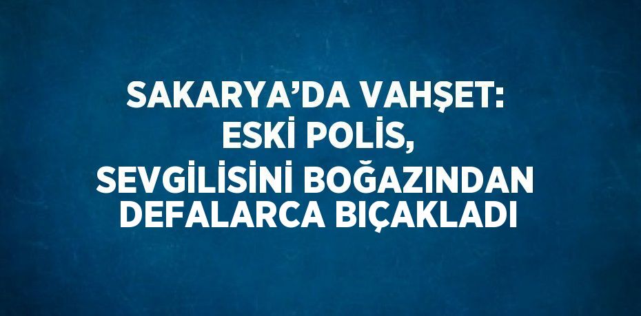 SAKARYA’DA VAHŞET: ESKİ POLİS, SEVGİLİSİNİ BOĞAZINDAN DEFALARCA BIÇAKLADI