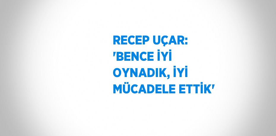 RECEP UÇAR: 'BENCE İYİ OYNADIK, İYİ MÜCADELE ETTİK'