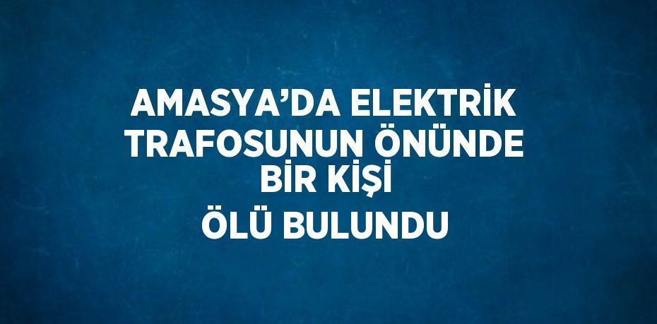 AMASYA’DA ELEKTRİK TRAFOSUNUN ÖNÜNDE BİR KİŞİ ÖLÜ BULUNDU