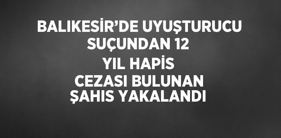 BALIKESİR’DE UYUŞTURUCU SUÇUNDAN 12 YIL HAPİS CEZASI BULUNAN ŞAHIS YAKALANDI