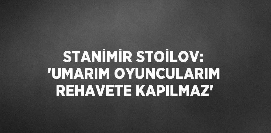 STANİMİR STOİLOV: 'UMARIM OYUNCULARIM REHAVETE KAPILMAZ'