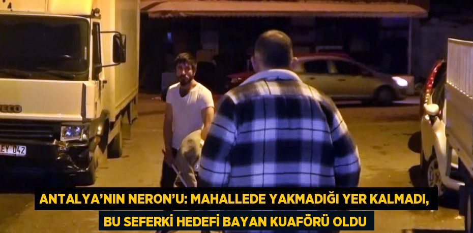 ANTALYA’NIN NERON’U: MAHALLEDE YAKMADIĞI YER KALMADI, BU SEFERKİ HEDEFİ BAYAN KUAFÖRÜ OLDU