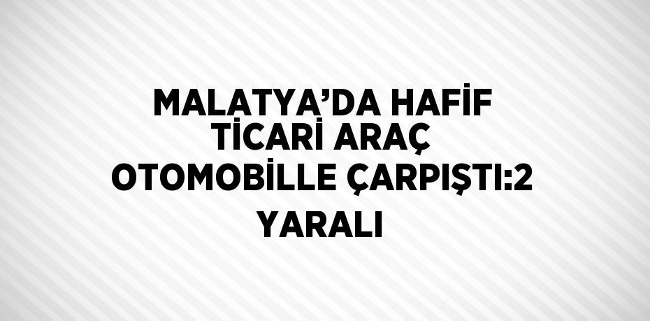 MALATYA’DA HAFİF TİCARİ ARAÇ OTOMOBİLLE ÇARPIŞTI:2 YARALI