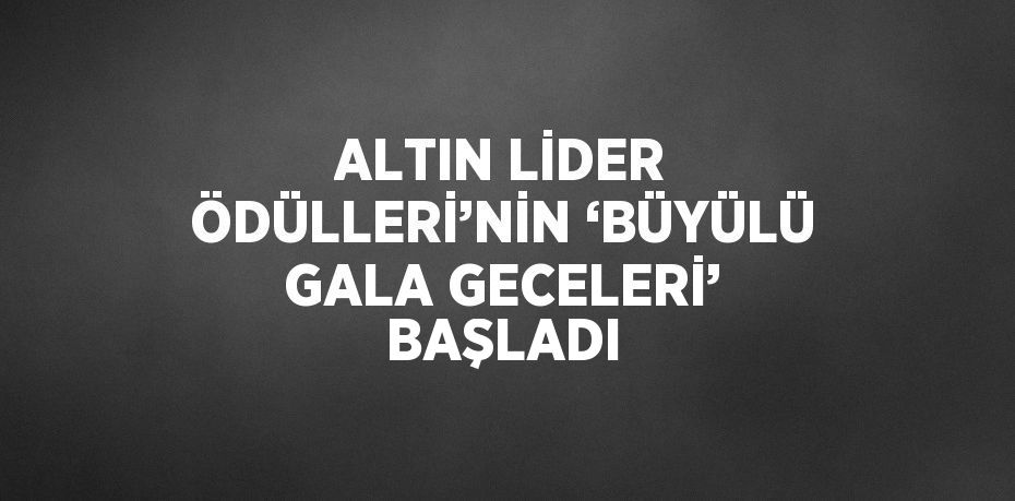 ALTIN LİDER ÖDÜLLERİ’NİN ‘BÜYÜLÜ GALA GECELERİ’ BAŞLADI