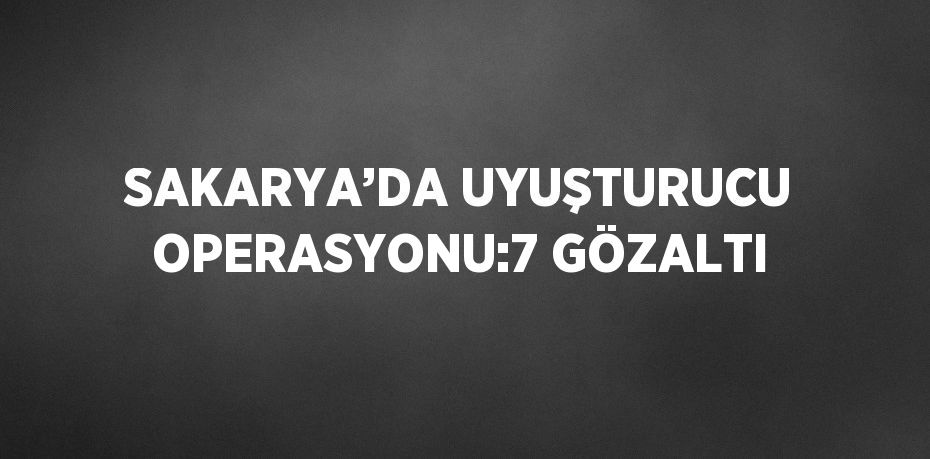 SAKARYA’DA UYUŞTURUCU OPERASYONU:7 GÖZALTI