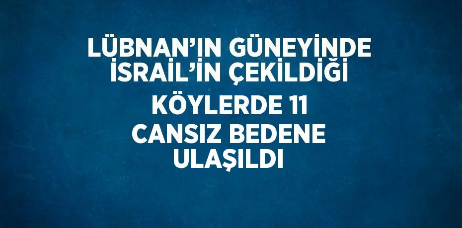 LÜBNAN’IN GÜNEYİNDE İSRAİL’İN ÇEKİLDİĞİ KÖYLERDE 11 CANSIZ BEDENE ULAŞILDI