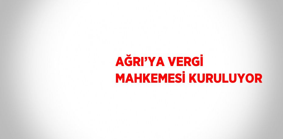 AĞRI’YA VERGİ MAHKEMESİ KURULUYOR